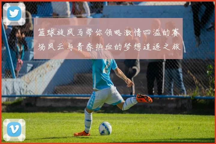 篮球旋风马带你领略激情四溢的赛场风云与青春热血的梦想追逐之旅