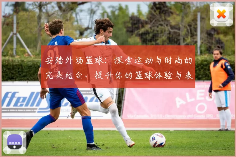 安踏外场篮球：探索运动与时尚的完美结合，提升你的篮球体验与表现