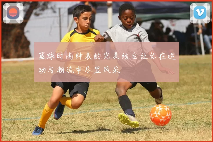 篮球时尚钟表的完美结合让你在运动与潮流中尽显风采