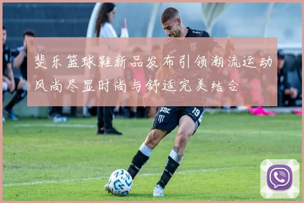 斐乐篮球鞋新品发布引领潮流运动风尚尽显时尚与舒适完美结合