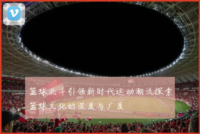 篮球北斗引领新时代运动潮流探索篮球文化的深度与广度