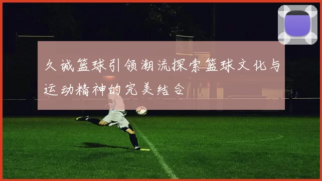 久诚篮球引领潮流探索篮球文化与运动精神的完美结合