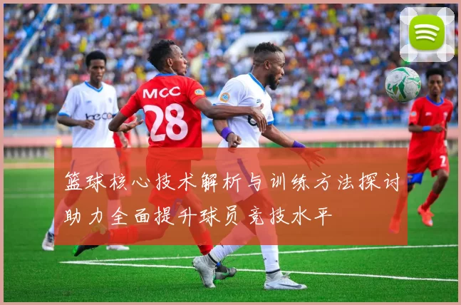 篮球核心技术解析与训练方法探讨助力全面提升球员竞技水平