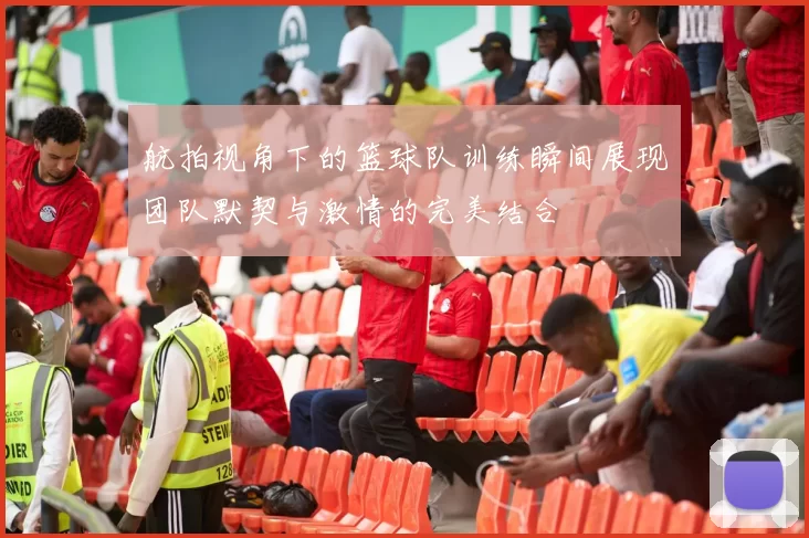 航拍视角下的篮球队训练瞬间展现团队默契与激情的完美结合